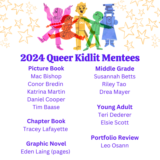  2024 Queer Kidlit Mentorship Matches with Logo ( Logo: overlapping children in colors of the rainbow. One has on a hijab, one has glasses, one has crutches and an infinity symbol on their shirt, one is holding a stack of books high. By @tbeardraws) List: Picture Books  Phaea Crede & Mac Bishop  Blue Jaryn & Conor Bredin  Adria Karlsson & Katrina Martin Ana Sequeira & Daniel Cooper  Teresa Robeson & Tim Baase   Chapter Books  Macie Colleen & Tracey Lafayette   Graphic Novels  Bex Burgess & Eden Laing (pages)   Middle Grade  Kate Fussner & Susannah Betts H.D. Hunter & Riley Tao  Michael Leali & Drea Mayer  Young Adult  Tina Connolly & Teri Dederer Alexandra Van Belle & Elsie Scott  Portfolio Review  Gordy Wright & Leo Osann
